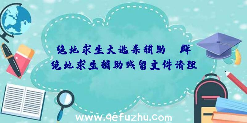 「绝地求生大逃杀辅助qq群」|绝地求生辅助残留文件清理